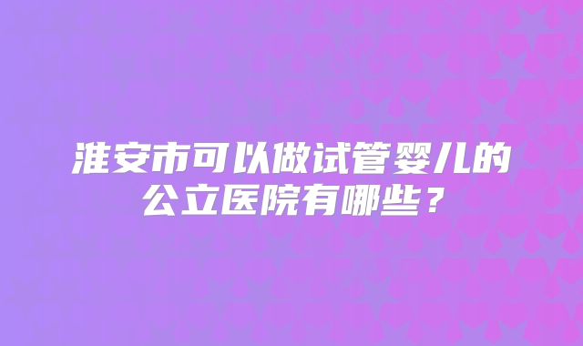 淮安市可以做试管婴儿的公立医院有哪些？