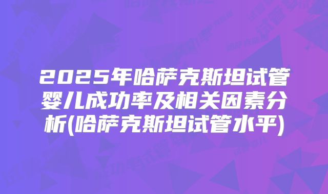 2025年哈萨克斯坦试管婴儿成功率及相关因素分析(哈萨克斯坦试管水平)