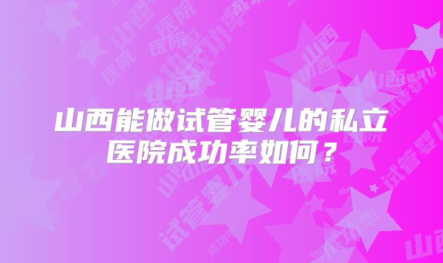 山西能做试管婴儿的私立医院成功率如何？