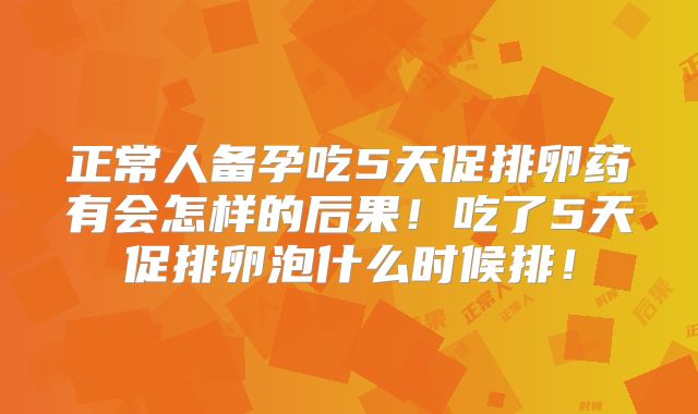 正常人备孕吃5天促排卵药有会怎样的后果！吃了5天促排卵泡什么时候排！