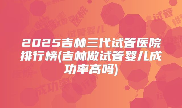 2025吉林三代试管医院排行榜(吉林做试管婴儿成功率高吗)