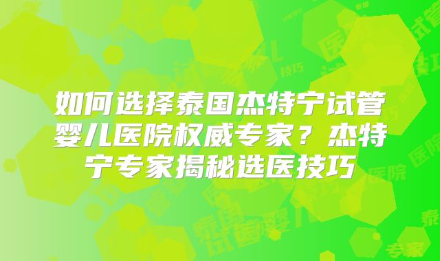 如何选择泰国杰特宁试管婴儿医院权威专家?杰特宁专家揭秘选医技巧
