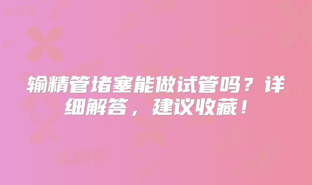 输精管堵塞能做试管吗?详细解答,建议收藏!