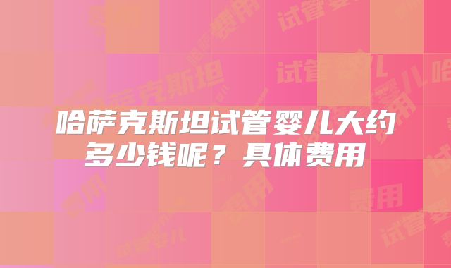 哈萨克斯坦试管婴儿大约多少钱呢?具体费用
