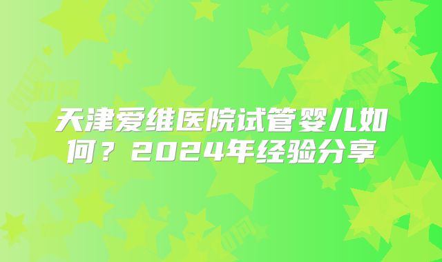 天津爱维医院试管婴儿如何？2024年经验分享