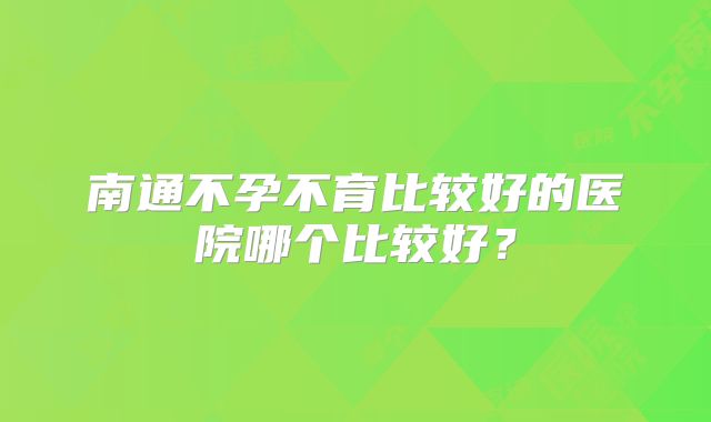 南通不孕不育比较好的医院哪个比较好？