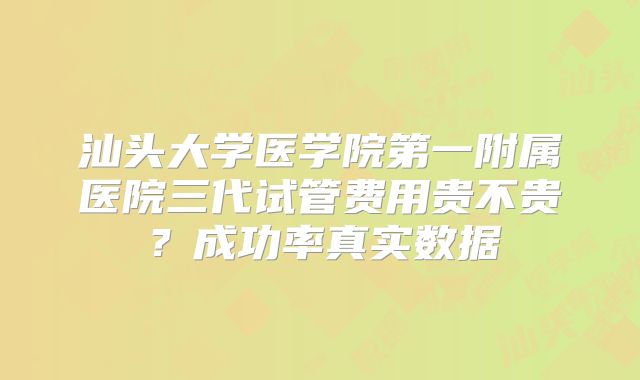 汕头大学医学院第一附属医院三代试管费用贵不贵？成功率真实数据