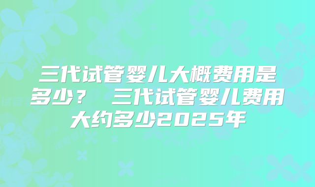 三代试管婴儿大概费用是多少？ 三代试管婴儿费用大约多少2025年