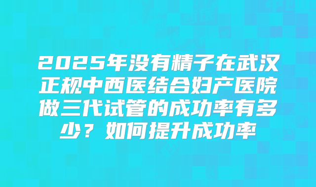 2025年没有精子在武汉正规中西医结合妇产医院做三代试管的成功率有多少？如何提升成功率