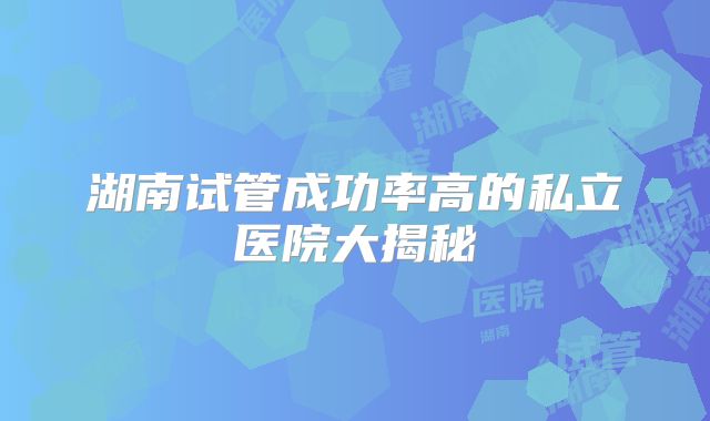 湖南试管成功率高的私立医院大揭秘