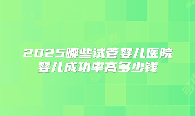 2025哪些试管婴儿医院婴儿成功率高多少钱