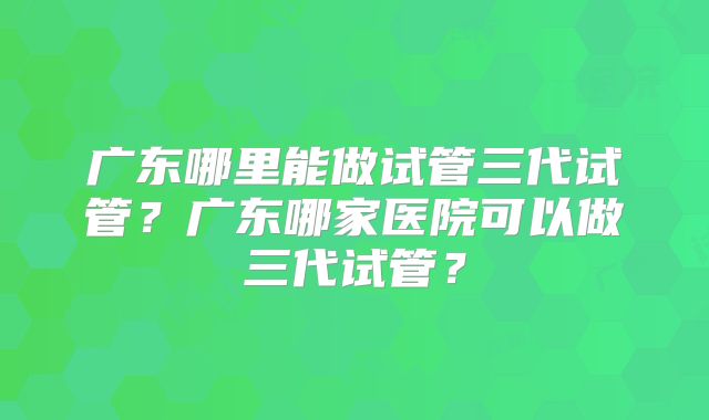 广东哪里能做试管三代试管？广东哪家医院可以做三代试管？