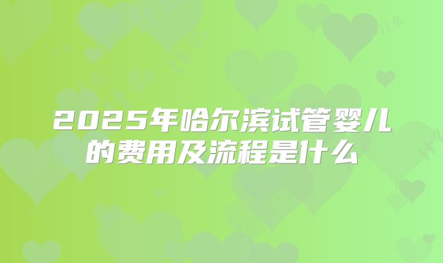 2025年哈尔滨试管婴儿的费用及流程是什么