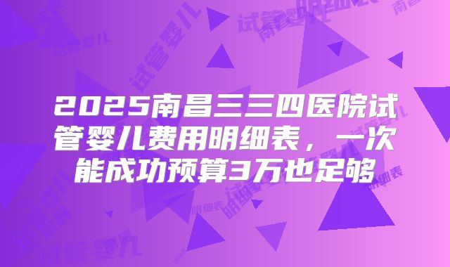 2025南昌三三四医院试管婴儿费用明细表,一次能成功预算3万也足够
