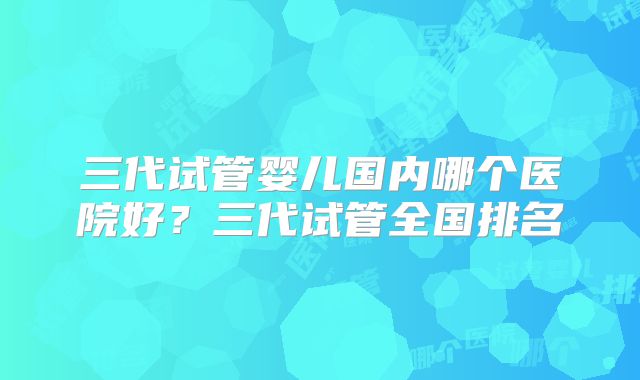 三代试管婴儿国内哪个医院好？三代试管全国排名