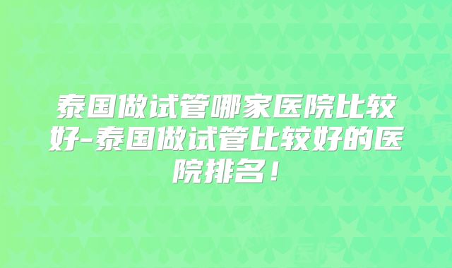 泰国做试管哪家医院比较好-泰国做试管比较好的医院排名!