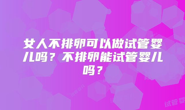 女人不排卵可以做试管婴儿吗？不排卵能试管婴儿吗？
