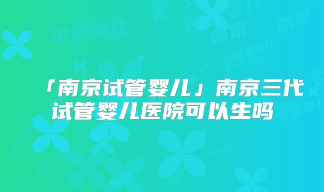 「南京试管婴儿」南京三代试管婴儿医院可以生吗