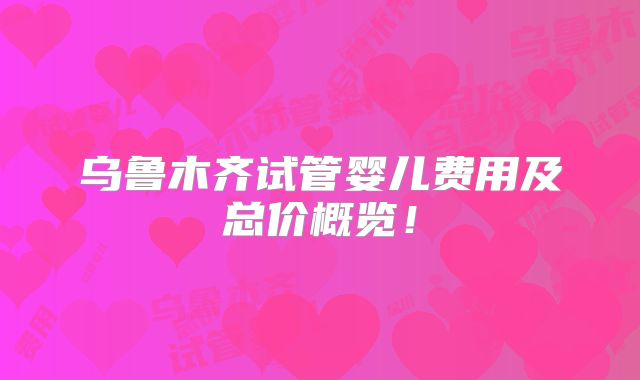 乌鲁木齐试管婴儿费用及总价概览！
