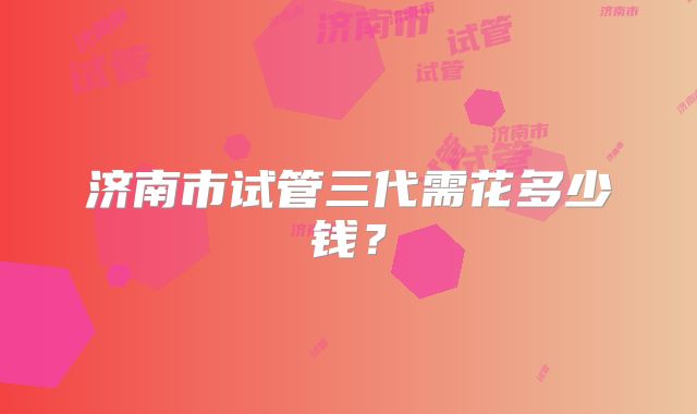 济南市试管三代需花多少钱？