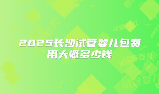 2025长沙试管婴儿包费用大概多少钱
