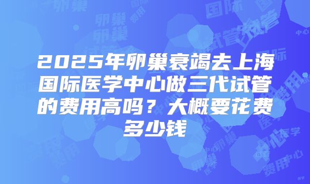 2025年卵巢衰竭去上海国际医学中心做三代试管的费用高吗？大概要花费多少钱