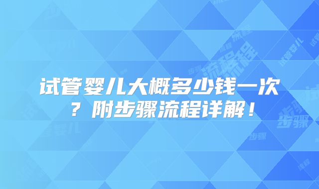 试管婴儿大概多少钱一次?附步骤流程详解!