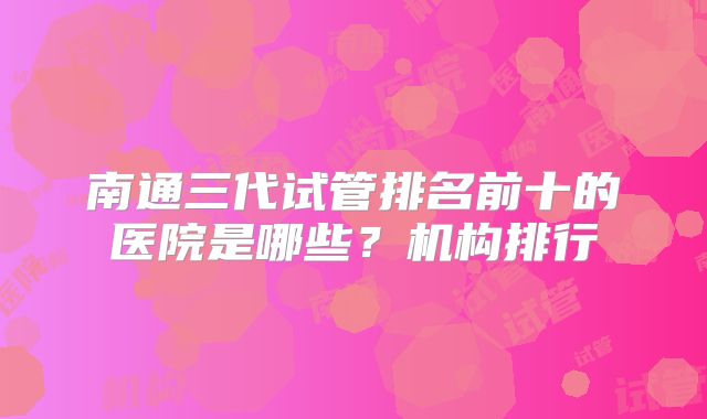 南通三代试管排名前十的医院是哪些？机构排行