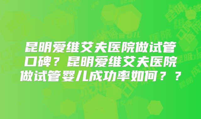 昆明爱维艾夫医院做试管口碑？昆明爱维艾夫医院做试管婴儿成功率如何？？