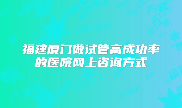 福建厦门做试管高成功率的医院网上咨询方式