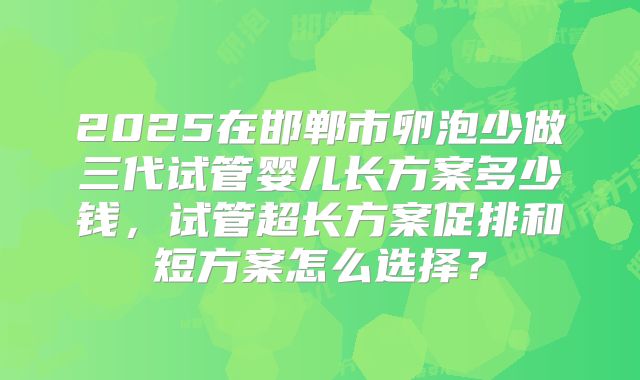 2025在邯郸市卵泡少做三代试管婴儿长方案多少钱,试管超长方案促排和短方案怎么选择?