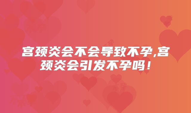 宫颈炎会不会导致不孕,宫颈炎会引发不孕吗！