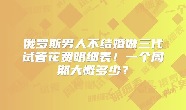 俄罗斯男人不结婚做三代试管花费明细表！一个周期大概多少？