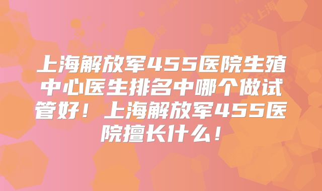 上海解放军455医院生殖中心医生排名中哪个做试管好!上海解放军455医院擅长什么!