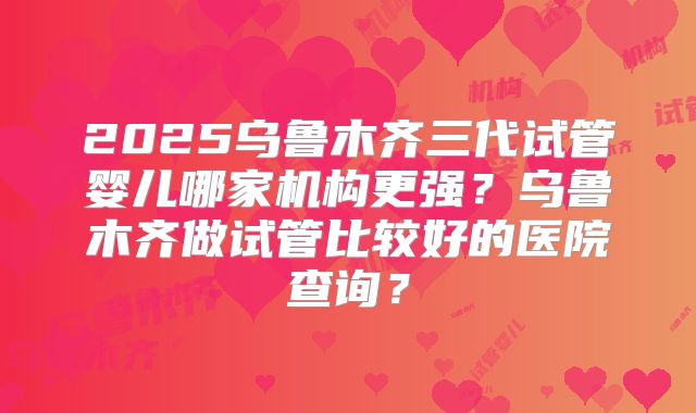 2025乌鲁木齐三代试管婴儿哪家机构更强？乌鲁木齐做试管比较好的医院查询？