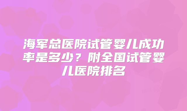 海军总医院试管婴儿成功率是多少?附全国试管婴儿医院排名