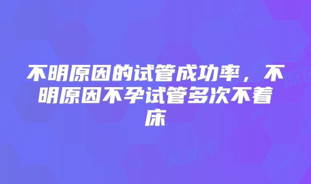 不明原因的试管成功率，不明原因不孕试管多次不着床