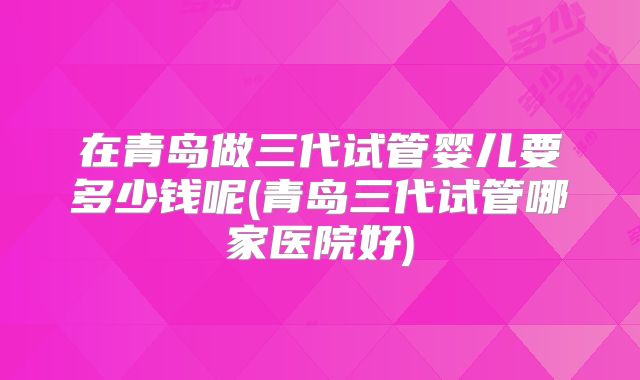 在青岛做三代试管婴儿要多少钱呢(青岛三代试管哪家医院好)
