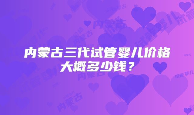 内蒙古三代试管婴儿价格大概多少钱?