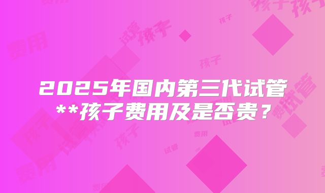 2025年国内第三代试管**孩子费用及是否贵？