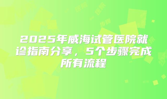2025年威海试管医院就诊指南分享，5个步骤完成所有流程