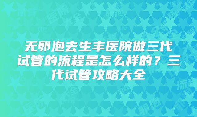 无卵泡去生丰医院做三代试管的流程是怎么样的?三代试管攻略大全