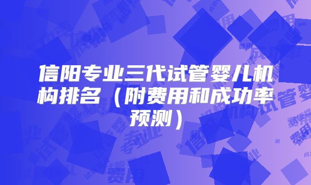 信阳专业三代试管婴儿机构排名（附费用和成功率预测）