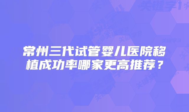 常州三代试管婴儿医院移植成功率哪家更高推荐?