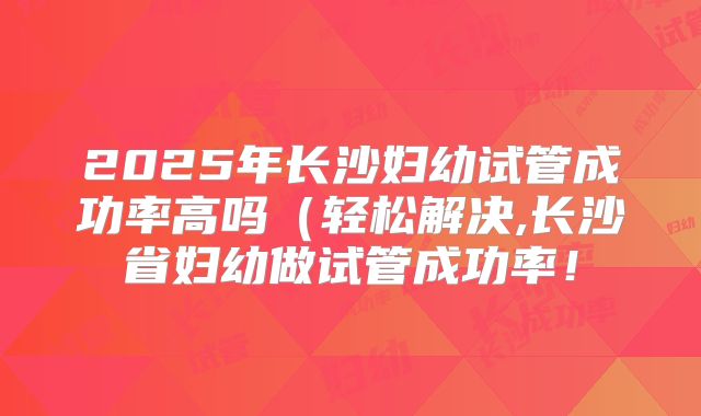 2025年长沙妇幼试管成功率高吗（轻松解决,长沙省妇幼做试管成功率！