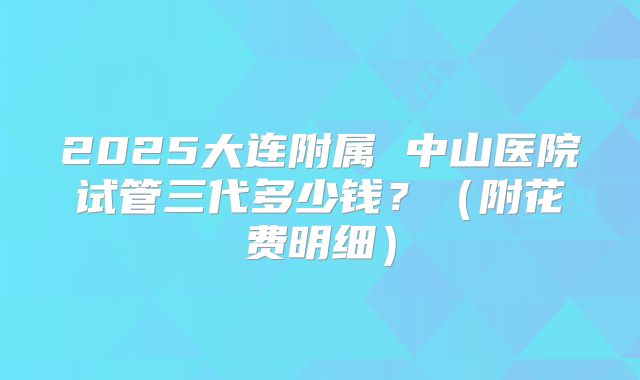 2025大连附属 中山医院试管三代多少钱?(附花费明细)