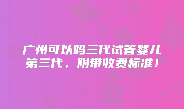 广州可以吗三代试管婴儿第三代,附带收费标准!