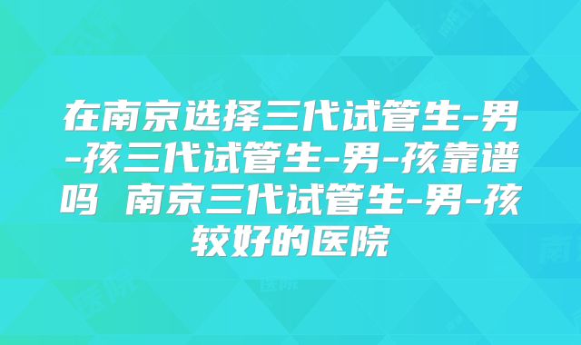 在南京选择三代试管生-男-孩三代试管生-男-孩靠谱吗 南京三代试管生-男-孩较好的医院