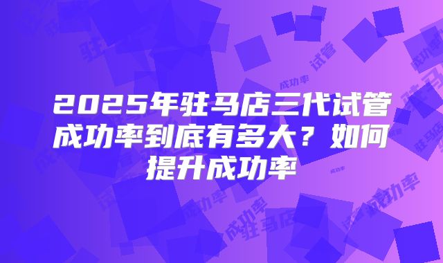 2025年驻马店三代试管成功率到底有多大?如何提升成功率