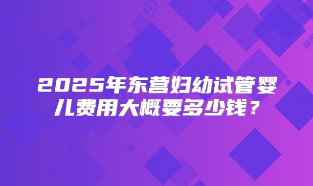 2025年东营妇幼试管婴儿费用大概要多少钱?